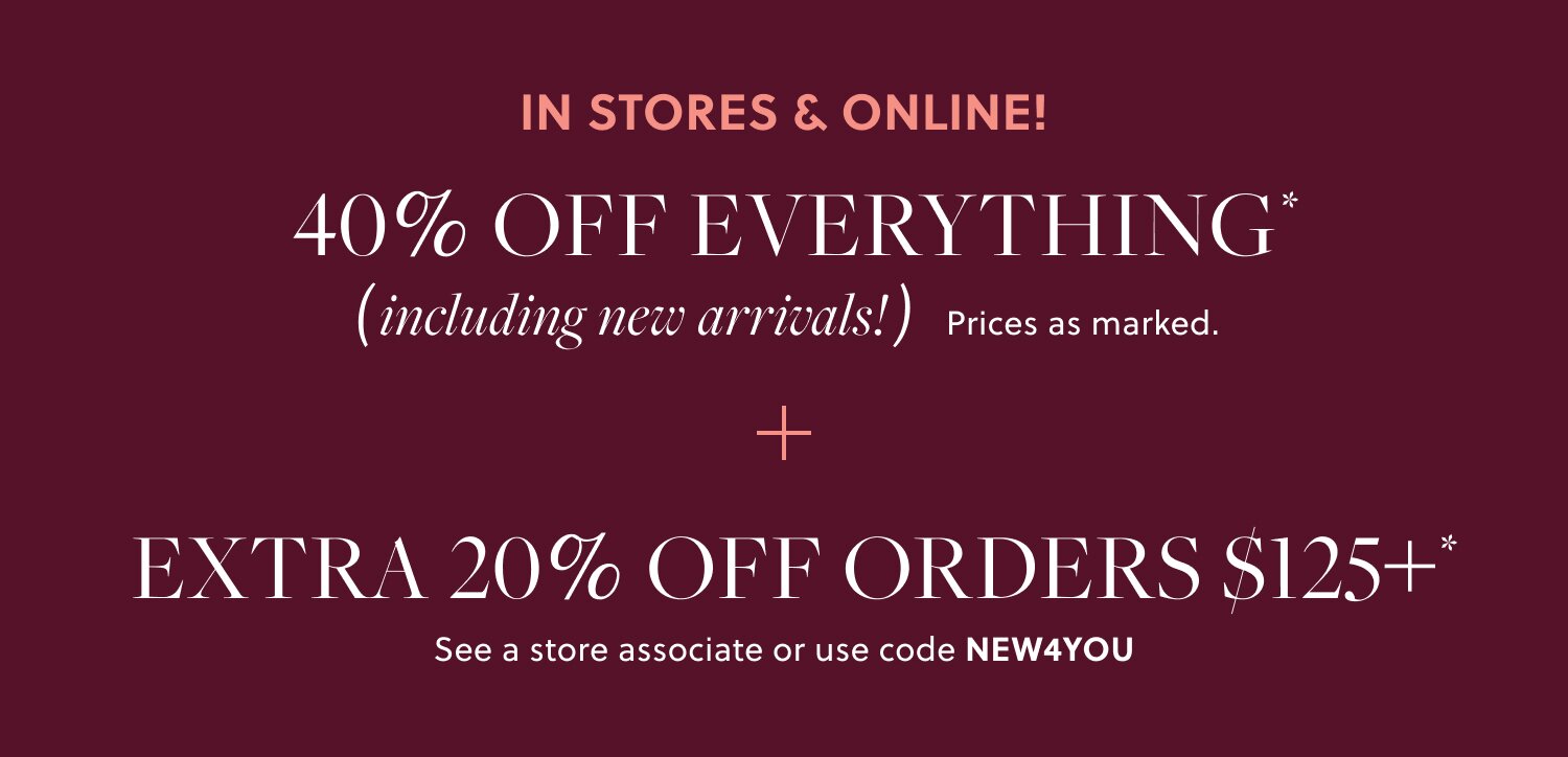 IN STORES & ONLINE!    

40% OFF EVERYTHING,  

INCLUDING NEW ARRIVALS* 

EXTRA 20% OFF ORDERS $125+*   

See a store associate or use code NEW4YOU