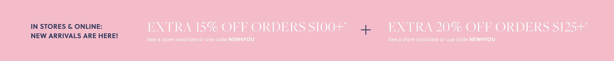 IN STORES & ONLINE: NEW ARRIVALS ARE HERE!  

EXTRA 15% OFF ORDERS $100+* 

See a store associate or use code NEW4YOU 

+ EXTRA 20% OFF ORDERS $125+* 

See a store associate or use code NEW4YOU