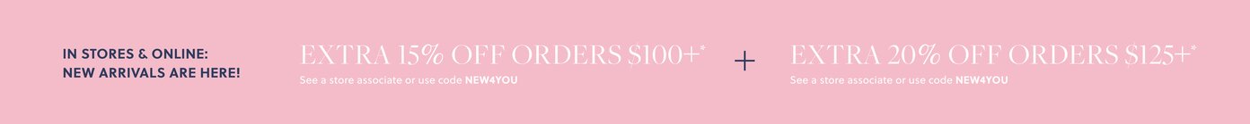 IN STORES & ONLINE: NEW ARRIVALS ARE HERE!  

EXTRA 15% OFF ORDERS $100+* 

See a store associate or use code NEW4YOU 

+ EXTRA 20% OFF ORDERS $125+* 

See a store associate or use code NEW4YOU