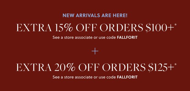 NEW ARRIVALS ARE HERE! 

EXTRA 15% OFF ORDERS $100+* 

In stores & online. See a store associate or use code FALLFORIT 

EXTRA 20% OFF ORDERS $125+* 

In stores & online. See a store associate or use code FALLFORIT 