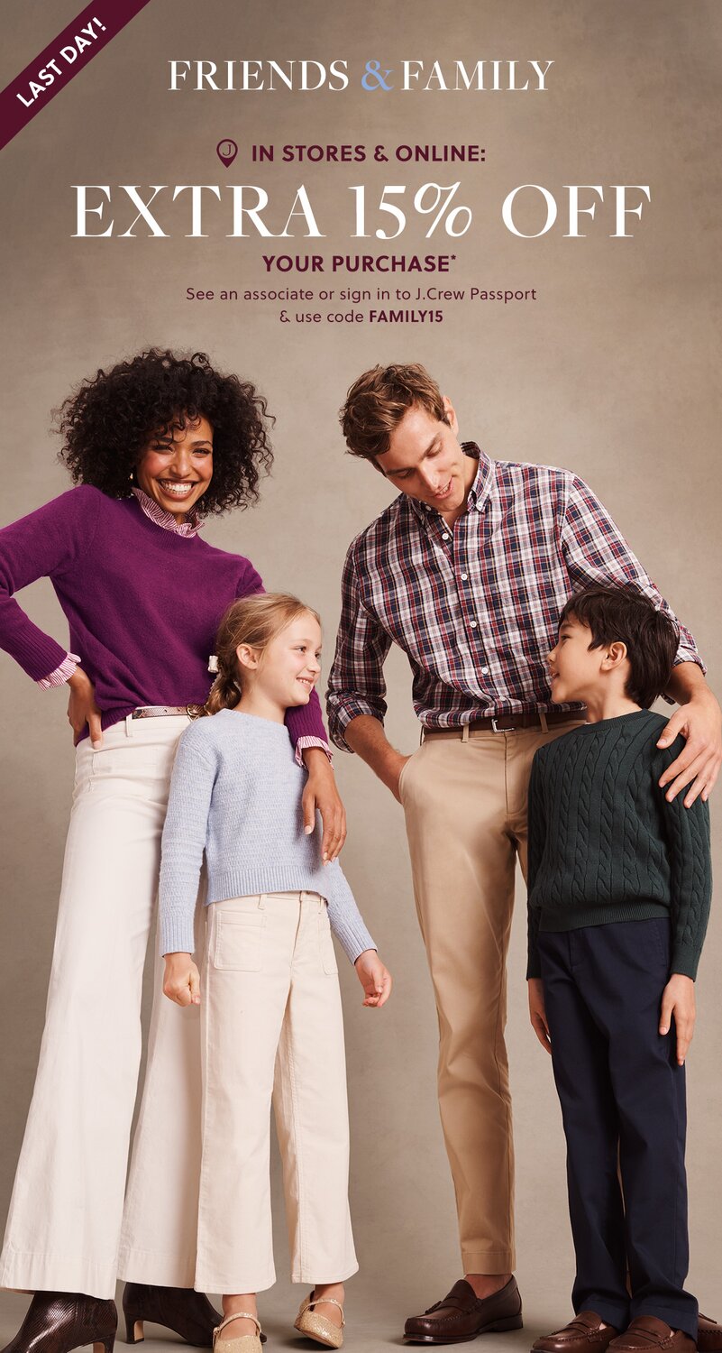 FRIENDS & FAMILY 

IN STORES & ONLINE: 

EXTRA 15% OFF YOUR PURCHASE* 

See an associate or sign in to J.Crew Passport & use code FAMILY15