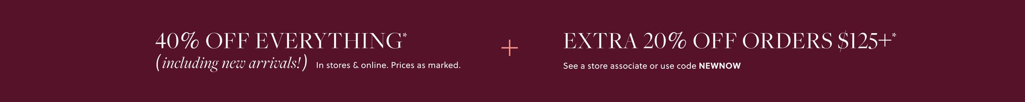 40% OFF EVERYTHING,  

INCLUDING NEW ARRIVALS* 

Prices as marked. 

EXTRA 20% OFF ORDERS $125+* 

See a store associate or use code NEWDROP