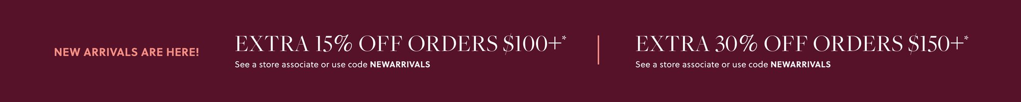 NEW ARRIVALS ARE HERE! 

EXTRA 15% OFF ORDERS $100+* 

In stores & online. See a store associate or use code NEWARRIVALS 

EXTRA 30% OFF ORDERS $150+*