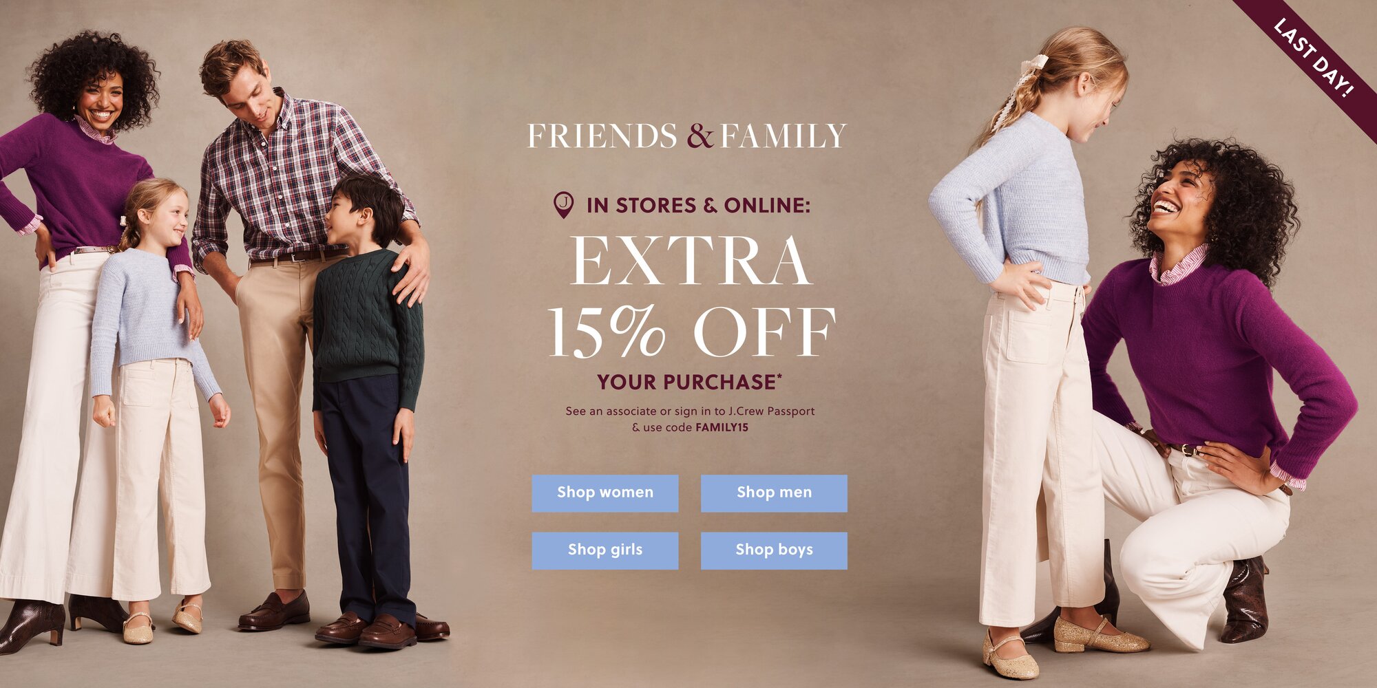 FRIENDS & FAMILY 

IN STORES & ONLINE: 

EXTRA 15% OFF YOUR PURCHASE* 

See an associate or sign in to J.Crew Passport & use code FAMILY15