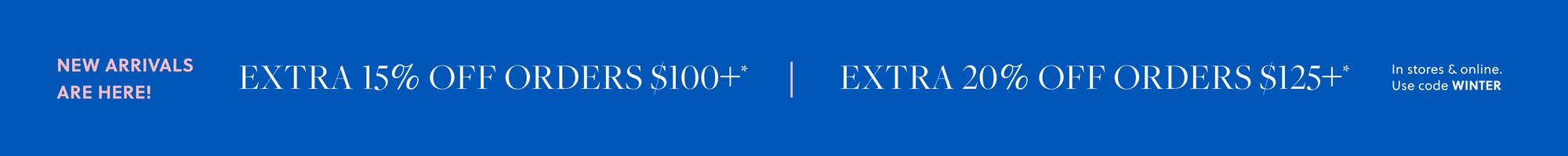 NEW ARRIVALS ARE HERE! 

Extra 15% off orders $100+* 

Extra 20% off orders $125+* 

In stores & online. Use code WINTER