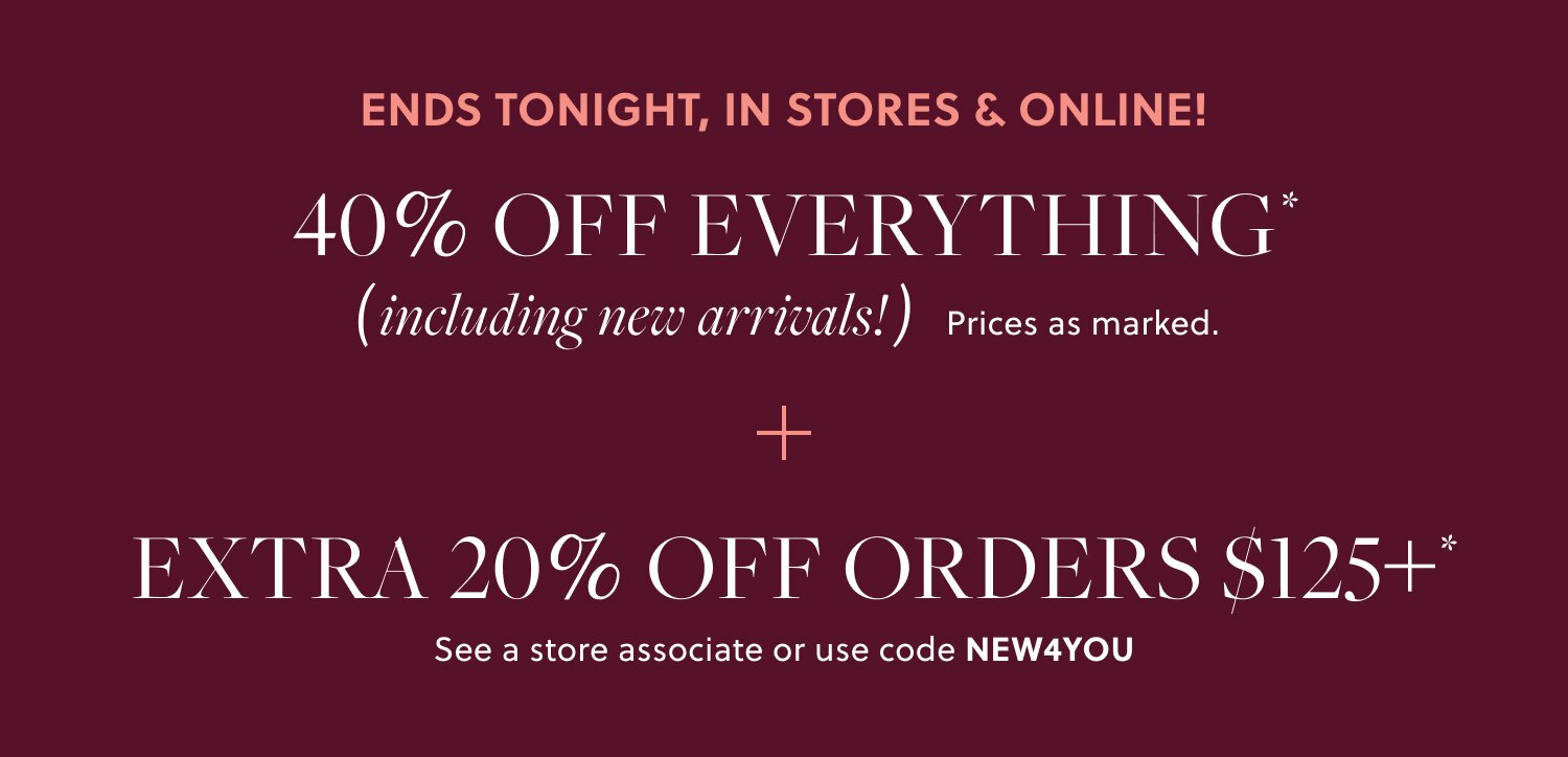 IN STORES & ONLINE!    

40% OFF EVERYTHING,  

INCLUDING NEW ARRIVALS* 

EXTRA 20% OFF ORDERS $125+*   

See a store associate or use code NEW4YOU