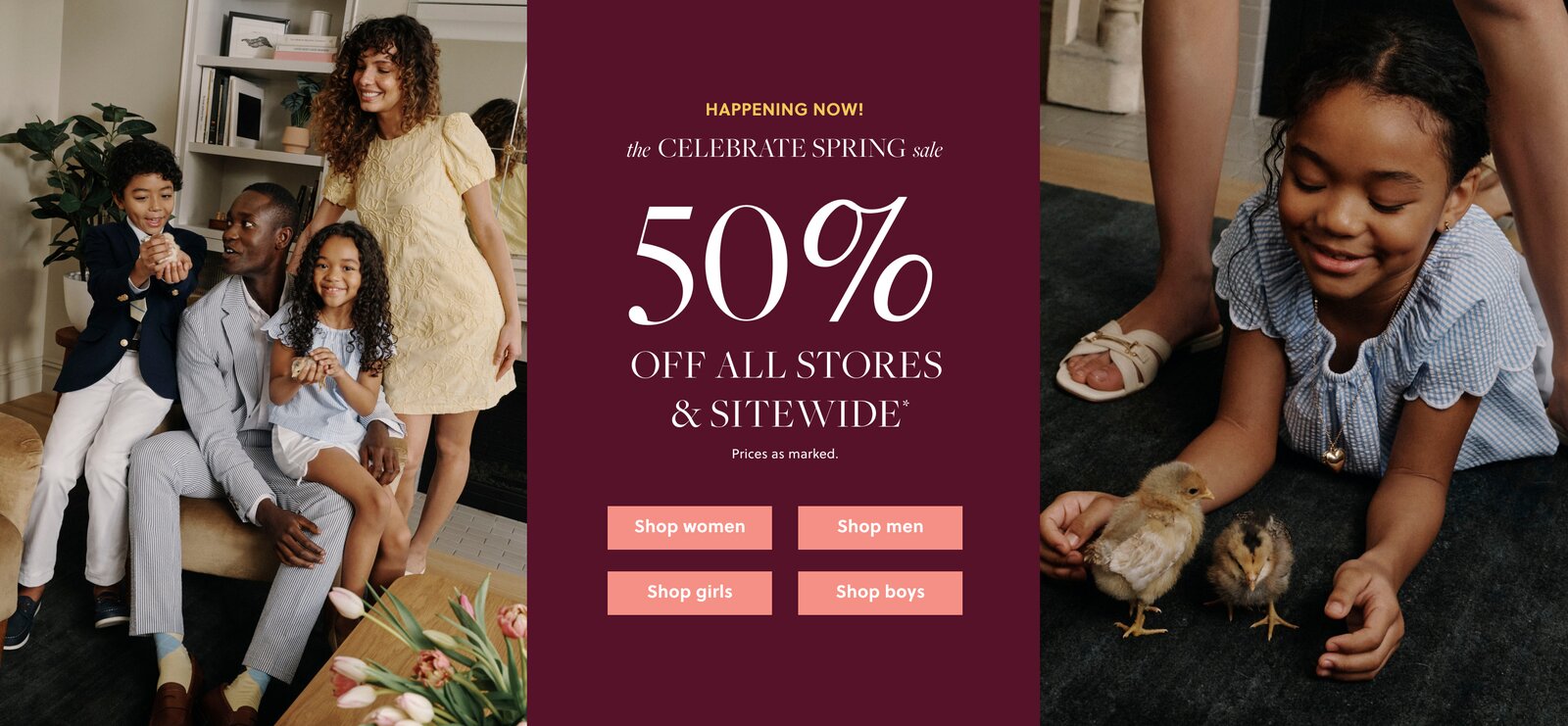 HAPPENING NOW!  

THE CELEBRATE SPRING SALE 

50% OFF ALL STORES & SITEWIDE* 

Prices as marked. 