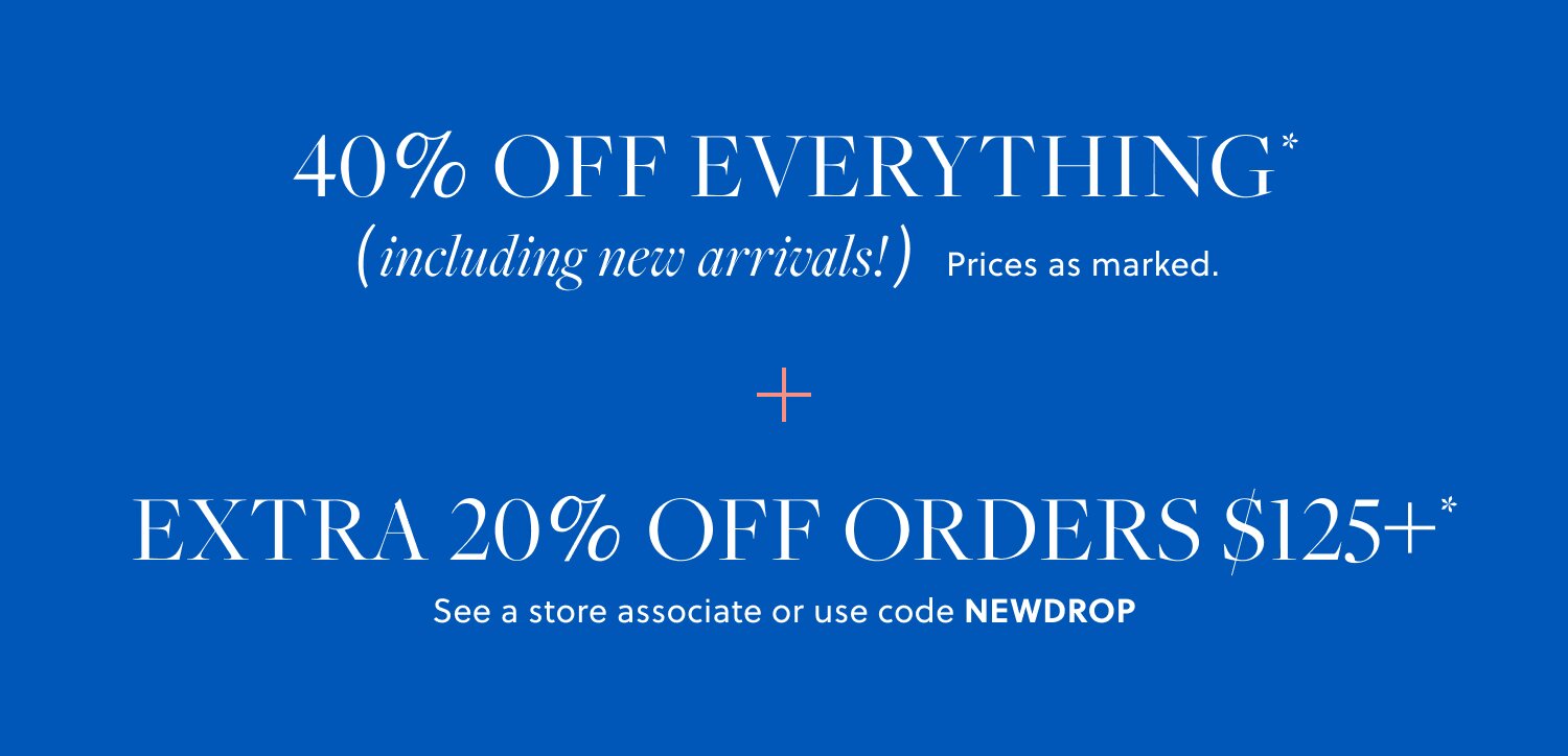 40% OFF EVERYTHING,  

INCLUDING NEW ARRIVALS* 

Prices as marked. 

EXTRA 20% OFF ORDERS $125+* 

See a store associate or use code NEWDROP