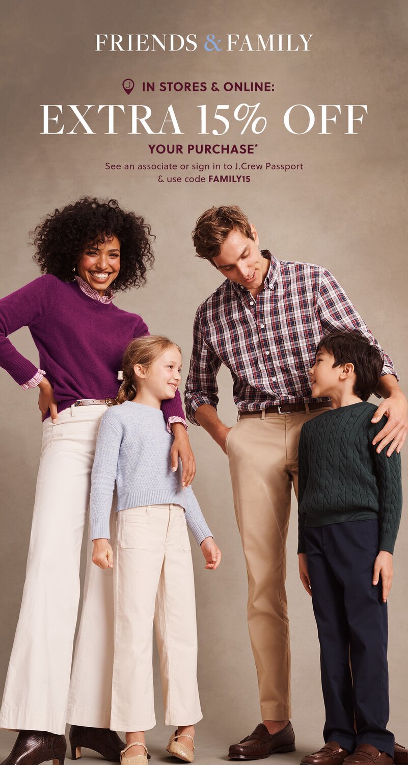 FRIENDS & FAMILY 

IN STORES & ONLINE: 

EXTRA 15% OFF YOUR PURCHASE* 

See an associate or sign in to J.Crew Passport & use code FAMILY15