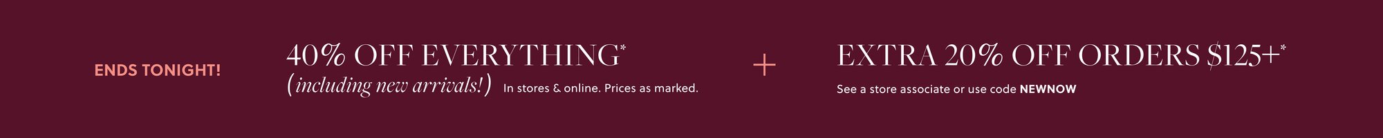 40% OFF EVERYTHING,  

INCLUDING NEW ARRIVALS* 

Prices as marked. 

EXTRA 20% OFF ORDERS $125+* 

See a store associate or use code NEWDROP