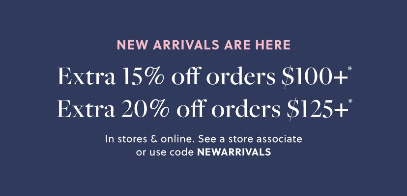 NEW ARRIVALS ARE HERE  

Extra 15% off orders $100+* 

Extra 20% off orders $125+* 

In stores & online. See a store associate or use code NEWARRIVALS