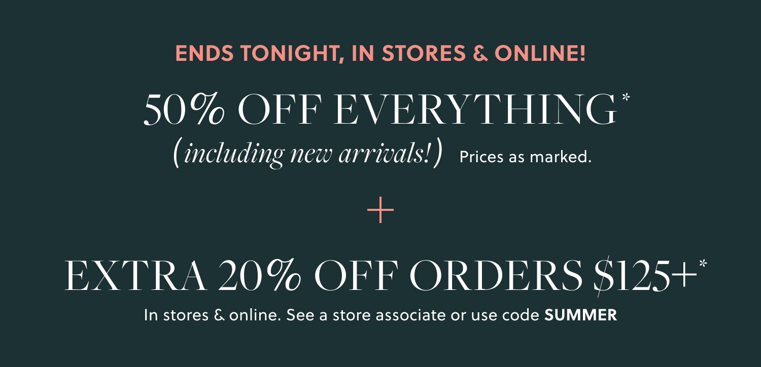 IN STORES & ONLINE!  

50% OFF EVERYTHING, INCLUDING NEW ARRIVALS*  

Prices as marked. 

EXTRA 20% OFF ORDERS $125+*

In stores & online. See a store associate or use code SUMMER