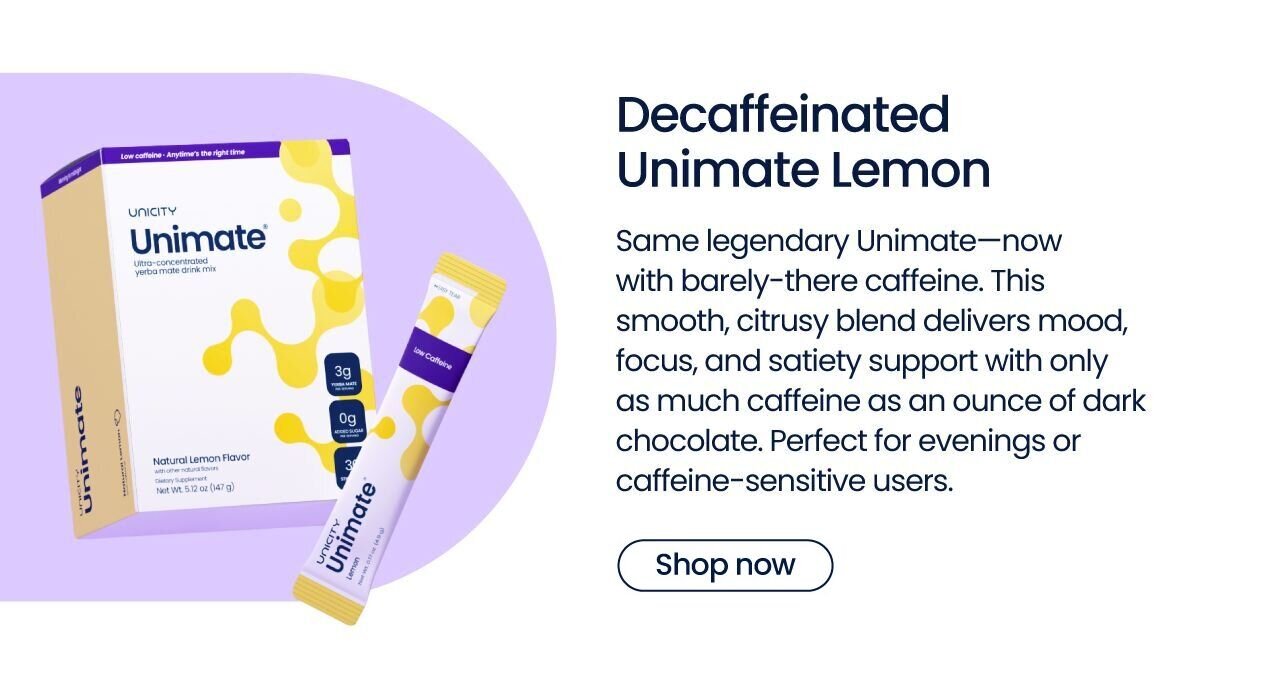 Decaffeinated Unimate Lemon 
Same legendary Unimate—now with barely-there caffeine. This smooth, citrusy blend delivers mood, focus, and satiety support with only as much caffeine as an ounce of dark chocolate. Perfect for evenings or caffeine-sensitive users.
Launching mid-November
{Notify me}