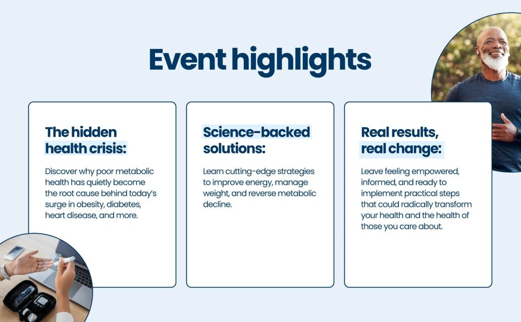 Event highlights

The hidden health crisis: Discover why poor metabolic health has quietly become the root cause behind today’s surge in obesity, diabetes, heart disease, and more.

Science-backed solutions: Learn cutting-edge strategies to improve energy, manage weight, and reverse metabolic decline.

Real results, real change: Leave feeling empowered, informed, and ready to implement practical steps that could radically transform your health and the health of those you care about.
