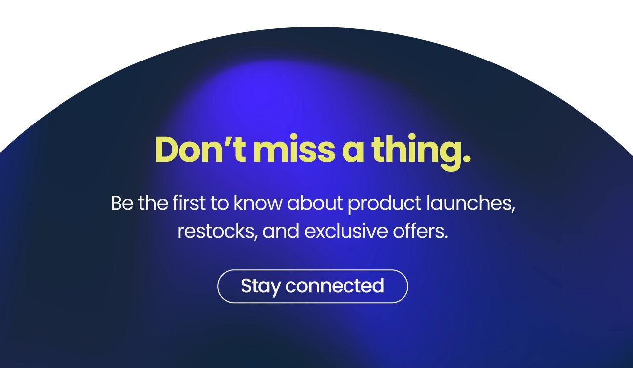 Don’t miss a thing. 
Be the first to know about product launches, restocks, and exclusive offers. 
{Stay connected}