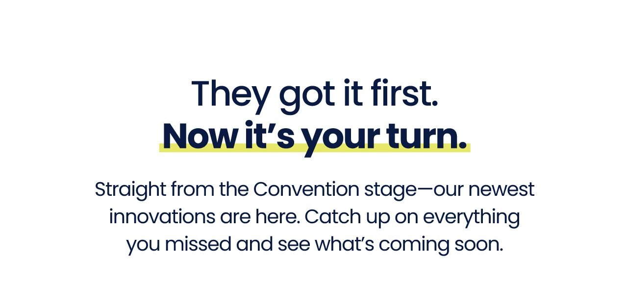 They got it first. Now it’s your turn.
Straight from the Convention stage—our newest innovations are here. Catch up on everything you missed and see what’s coming soon.