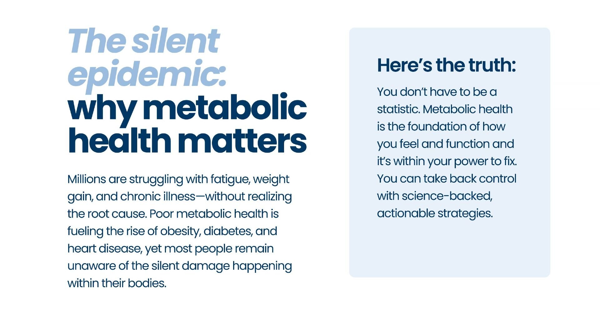 The silent epidemic: why metabolic health matters 

Millions are struggling with fatigue, weight gain, and chronic illness—without realizing the root cause. Poor metabolic health is fueling the rise of obesity, diabetes, and heart disease, yet most people remain unaware of the silent damage happening within their bodies.

Here’s the truth: You don’t have to be a statistic. Metabolic health is the foundation of how you feel and function and it’s within your power to fix. You can take back control with science-backed, actionable strategies.