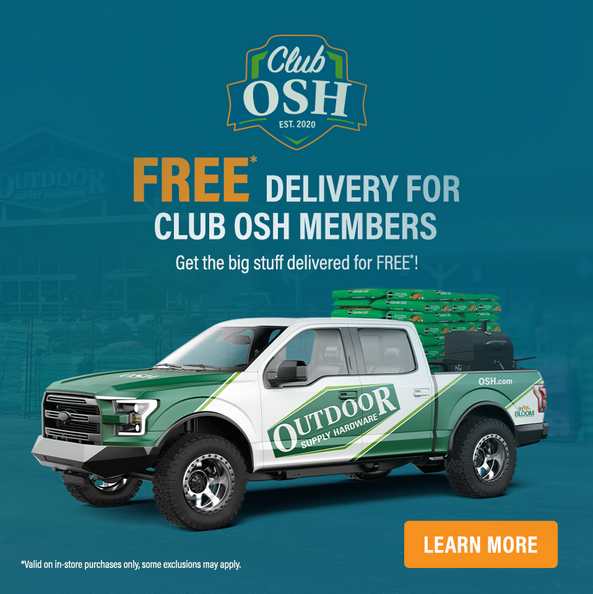 Free delivery for Club OSH members: get the big stuff delivered for free. Valid on in-store purchases only; some exclusions may apply. Learn more