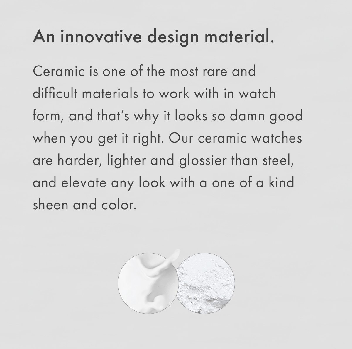 An innovative design material. Ceramic is one of the most rare and difficult materials to work with in watch form, and that's why it looks so damn good when you get it right. Our ceramic watches are harder, lighter and glossier than steel, and elevate any look with a one of a kind sheen and color.