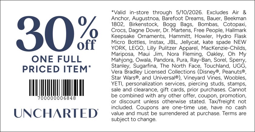 COUPON: 30% off one full priced item*
*Valid in-store through 5/10/2026. Excludes Air & Anchor, Augustnoa, Barefoot Dreams, Bauer, Beekman 1802, Birkenstock, Bogg Bags, Bombas, Cotopaxi, Crocs, Dagne Dover, Dr. Martens, Free People, Hallmark Keepsake Ornaments, Hammitt, Howler, Hydro Flask Micro Bottles, Instax, JBL, Jellycat, kate spade NEW YORK, LEGO, Lilly Pulitzer Apparel, MacKenzie-Childs, Mariposa, Maui Jim, Nora Fleming, Oakley, Oh My Mahjong, Owala, Pandora, Pura, Ray-Ban, Sorel, Sperry, Stanley, Sugarfina, The North Face, Touchland, UGG, Vera Bradley Licensed Collections (Disney®, Peanuts®, Star Wars®, and Universal®), Vineyard Vines, Woobles, YETI, personalization services, piercing studs, stamps, sale and clearance, gift cards, prior purchases. Cannot be combined with any other offer, coupon, promotion, or discount unless otherwise stated. Tax/freight not included. Coupons are one-time use, have no cash value and must be surrendered at purchase. Terms are subject to change.