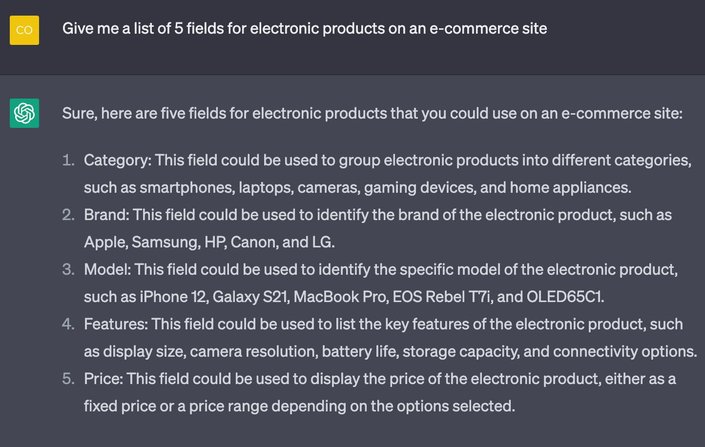 Prompt: Give me a list of 5 fields for electronic products on an e-commerce site.

ChatGPT Response:
Sure, here are five fields for electronic products that you could use on an e-commerce site:
1. Category: This field could be used to group electronic products into different categories, such as smartphones, laptops, cameras, gaming devices, and home appliances.
2. Brand: This field could be used to identify the brand of the electronic product, such as Apple, Samsung, HP, Canon, and LG.
3. Model: This field could be used to identify the specific model of the electronic product, such as iPhone 12, Galaxy S21, MacBook Pro, EOS Rebel T7i, and OLED65C1.
4. Features: This field could be used to list the key features of the electronic product, such as display size, camera resolution, battery life, storage capacity, and connectivity options.
5. Price: This field could be used to display the price of the electronic product, either as a fixed price or a price range depending on the options selected.