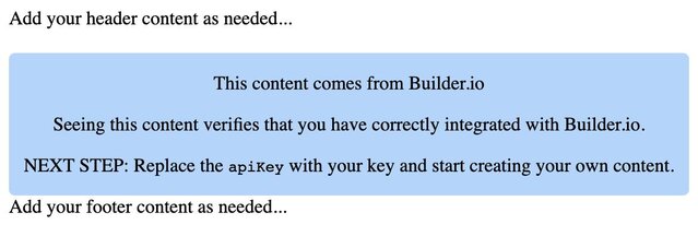 A screenshot of the code snippet above rendered in the browser. The content says: "Add your header content as needed...
This content comes from Builder.io.

Seeing this content verifies that you have correctly integrated with Builder.io.

NEXT STEP: Replace the apiKey with your key and start creating your own content.

Add your footer content as needed..."