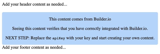 A screenshot of the code snippet above rendered in the browser. The content says: "Add your header content as needed...
This content comes from Builder.io.

Seeing this content verifies that you have correctly integrated with Builder.io.

NEXT STEP: Replace the apiKey with your key and start creating your own content.

Add your footer content as needed..."