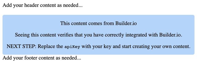 A screenshot of the code snippet above rendered in the browser. The content says: "Add your header content as needed...
This content comes from Builder.io.

Seeing this content verifies that you have correctly integrated with Builder.io.

NEXT STEP: Replace the apiKey with your key and start creating your own content.

Add your footer content as needed..."