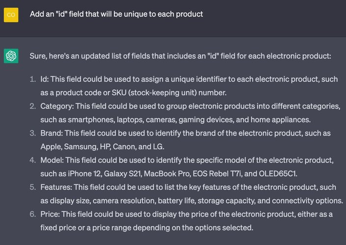 Prompt: Add an "id" field that will be unique to each productChatGPT.

ChatGPT response: Sure, here's an updated list of fields that includes an "id" field for each electronic product:
1. Id: This field could be used to assign a unique identifier to each electronic product, such as a product code or SKU (stock-keeping unit) number.
2. Category: This field could be used to group electronic products into different categories, such as smartphones, laptops, cameras, gaming devices, and home appliances.
3. Brand: This field could be used to identify the brand of the electronic product, such as Apple, Samsung, HP, Canon, and LG.
4. Model: This field could be used to identify the specific model of the electronic product, such as iPhone 12, Galaxy S21, MacBook Pro, EOS Rebel T7i, and OLED65C1.
5. Features: This field could be used to list the key features of the electronic product, such as display size, camera resolution, battery life, storage capacity, and connectivity options.
6. Price: This field could be used to display the price of the electronic product, either as a fixed price or a price range depending on the options selected.Generate a sample JSON of 5 such products with realistic values.