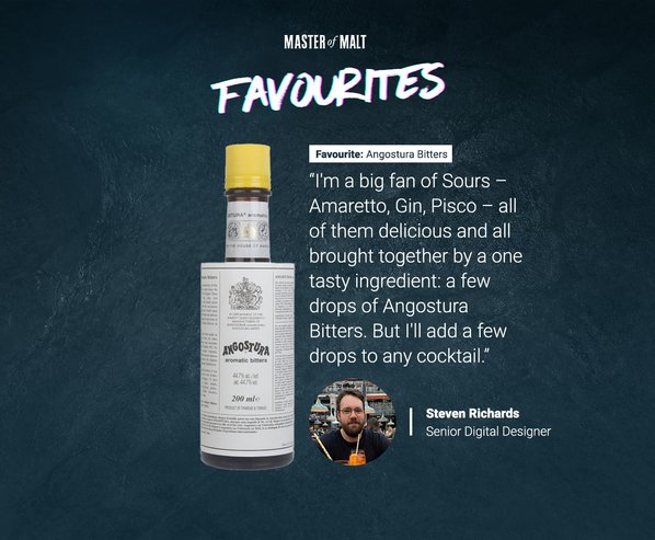 Master of Malt Favourites. Favourite: Angostura Bitters. I'm a big fan of sours - Amaretto, Gin, Pisco - all of them delicious and all brought together by one tasty ingredient: a few drops of Angostura Bitters. But i'll add a few drops to any cocktail" by Steven Richards.