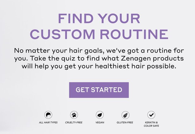 Find your custom routine. No matter your hair goals, we've got a routine for you. Take the quiz to find what Zenagen products will help you get your healthiest hair possible. 