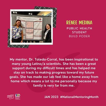 “My mentor, Dr. Toledo-Corral, has been inspirational to many young Latino/a scientists. She has been a great support during difficult times and has helped me stay on track to making progress toward my future goals. She has made our lab feel like a home away from home which means a lot to me personally because my family is very far from me.”- Renee Medina, BUILD PODER Scholar 