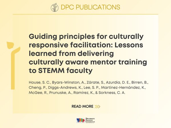 DPC Publications:
Guiding principles for culturally responsive facilitation: Lessons learned from delivering culturally aware mentor training to STEMM faculty
House, S. C., Byars-Winston, A., Zárate, S., Azurdia, D. E., Birren, B., Cheng, P., Diggs-Andrews, K., Lee, S. P., Martínez-Hernández, K., McGee, R., Prunuske, A., Ramírez, K., & Sorkness, C. A.