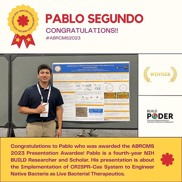 Social media graphic with photo of CSUN BUILD PODER trainee Pablo Segundo in front of his poster at ABRCMS 2023 and text that says “Congratulations to Pablo who was awarded the ABRCMS 2023 Presentation Awardee! Pablo is a fourth-year NIH BUILD Researcher and Scholar. His presentation is about the Implementation of CRISPR-Cas System to Engineer Native Bacteria as Live Bacterial Therapeutics.