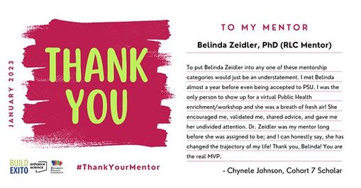 To My Mentor Belinda Zeidler, PhD (RLC Mentor)
"To put Belinda Zeidler into any one of these mentorship categories would just be an understatement. I met Belinda almost a year before even being accepted to PSU. I was the only person to show up for a virtual Public Health enrichment/workshop and she was a breath of fresh air! She encouraged me, validated me, shared advice, and gave me her undivided attention. Dr. Zeidler was my mentor long before she was assigned to be; and I can honestly say, she has changed the trajectory of my life! Thank you, Belinda! You are the real MVP."
-Chynele Johnson, Cohort 7 Scholar