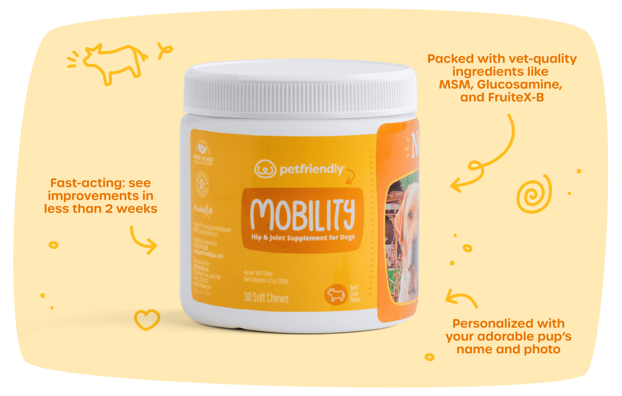 Fast-acting: see improvements in less than 2 weeks, Packed with vet-quality ingredients like MSM, Glucosamine, and FruiteX-B, and Personalized with your adorable pup’s name and photo