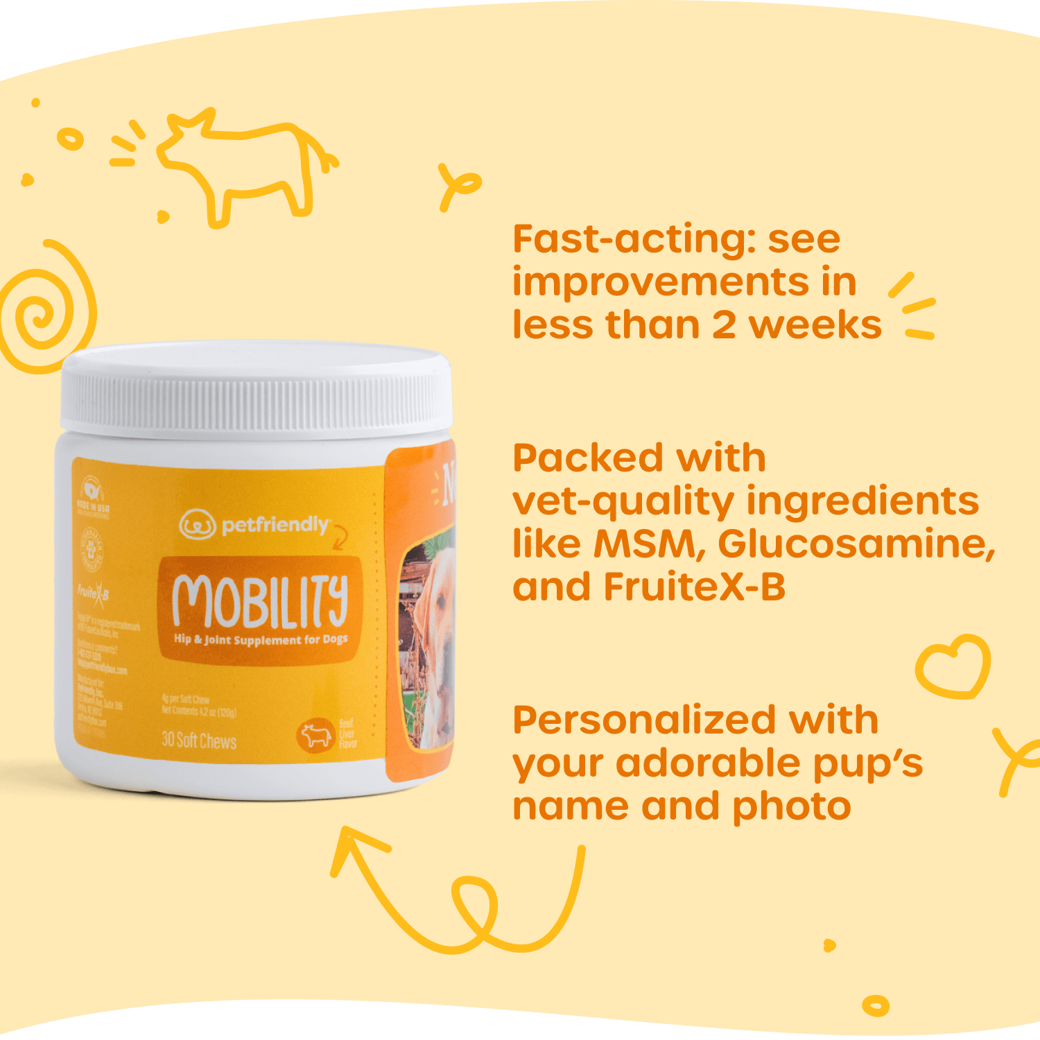 Fast-acting: see improvements in less than 2 weeks, Packed with vet-quality ingredients like MSM, Glucosamine, and FruiteX-B, and Personalized with your adorable pup’s name and photo