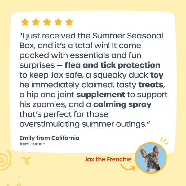 "I just received the Summer Seasonal Box, and it’s a total win! It came packed with essentials and fun surprises — flea and tick protection  to keep Jax safe, a squeaky duck toy he immediately claimed, tasty treats,  a hip and joint supplement to support his zoomies, and a calming spray that’s perfect for those overstimulating summer outings.” -Emily from California, Jax's Human. Jax the Frenchie