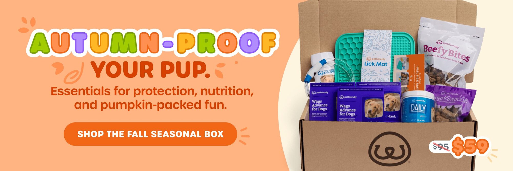 AUTUMN-PROOF YOUR PUP. Essentials for protection, nutrition, and pumpkin-packed fun. SHOP THE FALL SEASONAL BOX