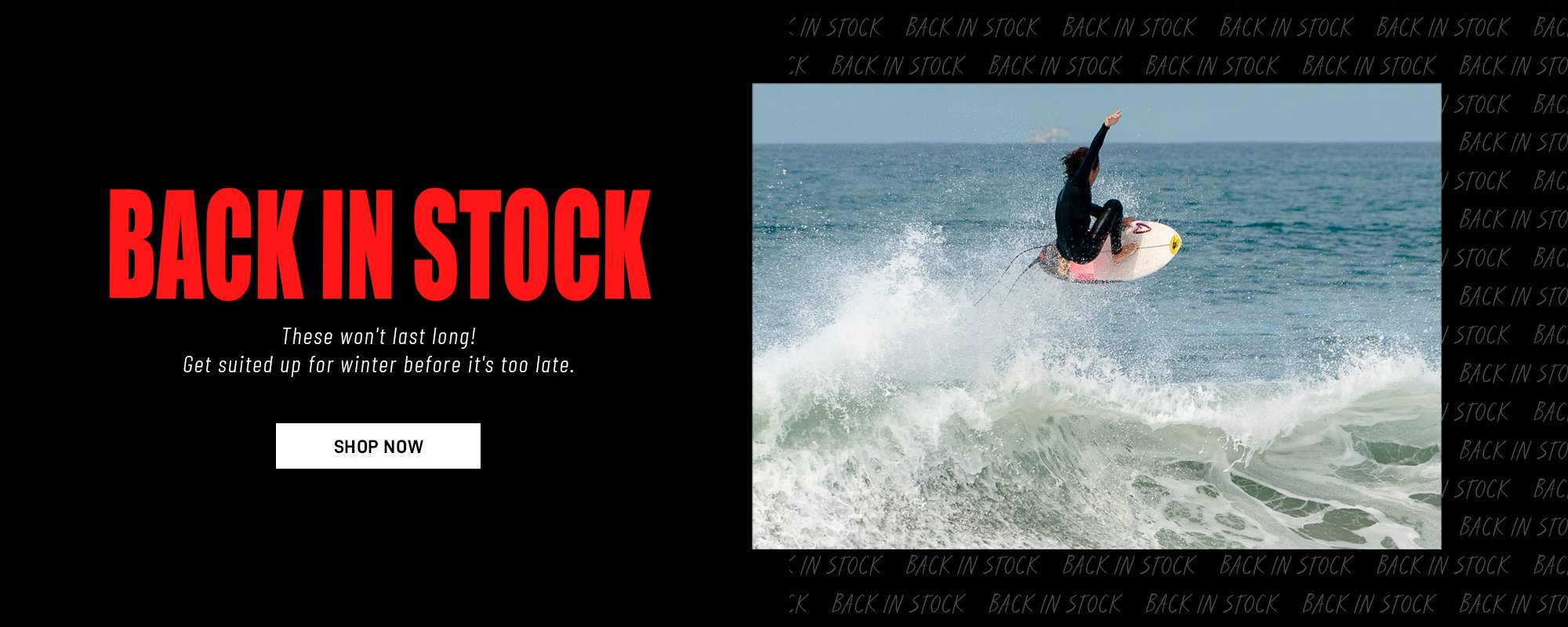 Wetsuits - back in stock - these won't last long - get suited up for winter before it's too late - Shop Now