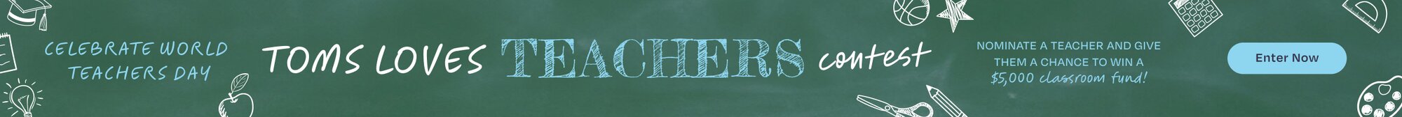 TOMS LOVES TEACHERS Contest. NOMINATE A TEACHER AND GIVE THEM A CHANCE TO WIN A $5,000 classroom fund! Enter Now.