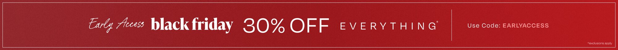 Early Access black friday. 30% OFF Everything*. Use Code: EARLYACCESS. *exclusions apply.