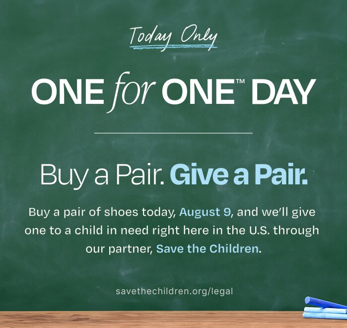 Today Only. One for One trademarked Day. Buy a Pair. Give a Pair. Buy a pair of shoes today, August 9, and we'll give one to a child in need right here in the U.S. through our partner, Save the Children. savethechildren.org/legal. Copy written on a chalkboard shown.