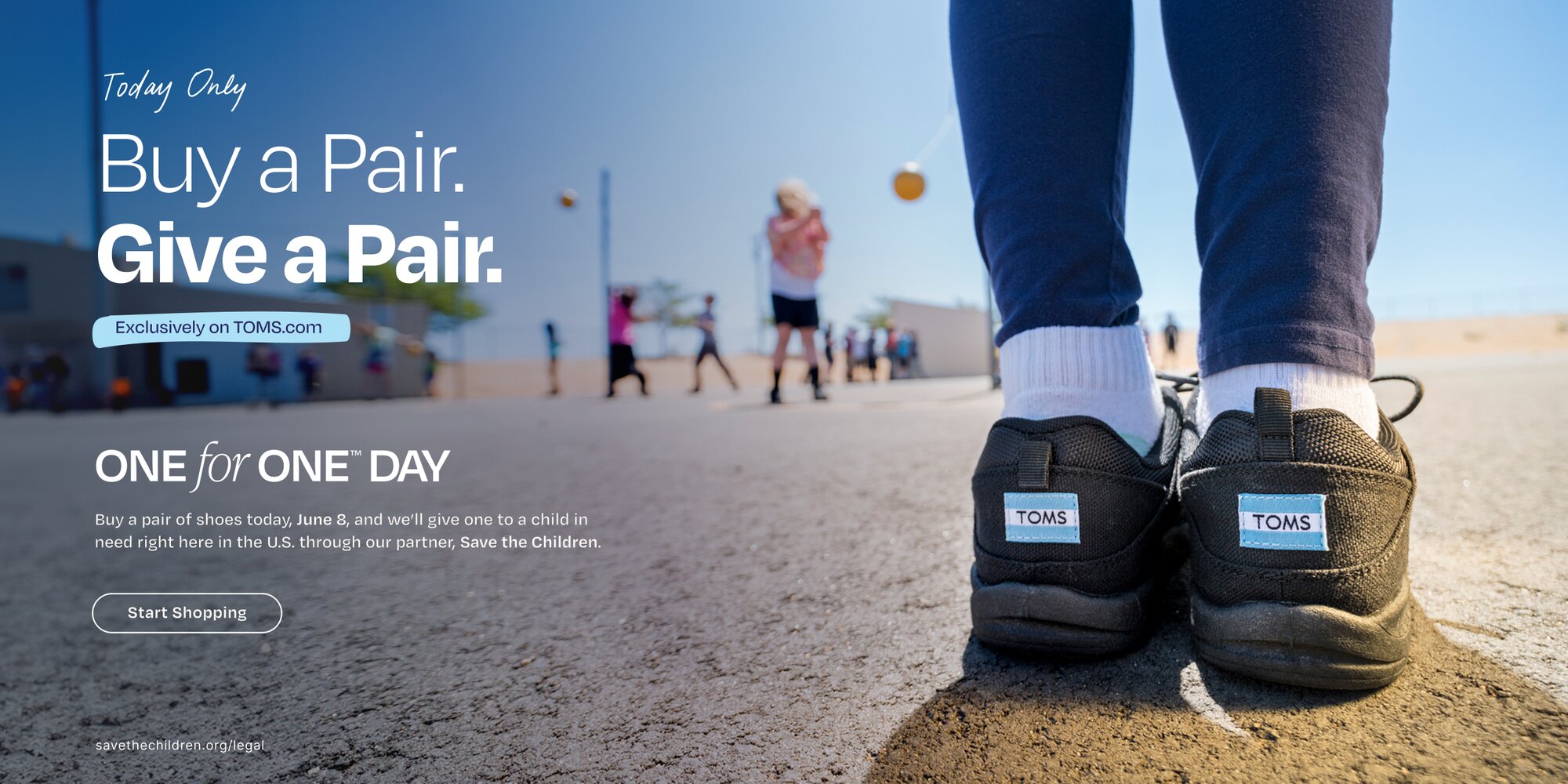 Today Only. Buy a Pair. Give a Pair. Exclusively on TOMS.com. One for One™ Day. Buy a pair of shoes today, June 8, and we'll give one to a child in need right here in the U.S. through our partner, Save the Children. Start Shopping. savethechildren.org/legal. Model wearing TOMS footwear shown.