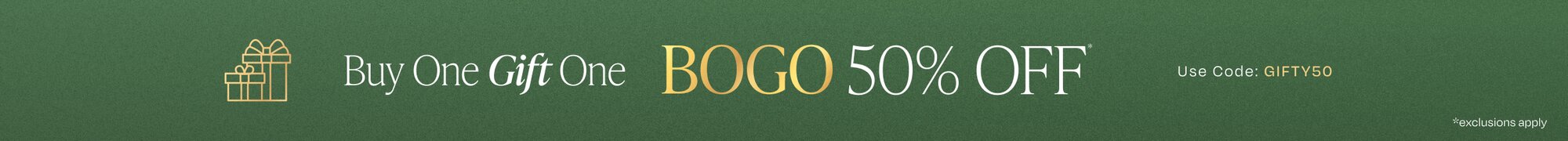 Buy One Gift One. BOGO 50% OFF*. Use Code: GIFTY50.