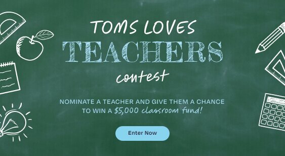 TOMS LOVES TEACHERS Contest. NOMINATE A TEACHER AND GIVE THEM A CHANCE TO WIN A $5,000 classroom fund! Enter Now.
