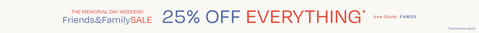 The Memorial Day Weekend Friends & Family SALE. 25% OFF EVERYTHING*. Use Code: FAM25. *exclusions apply.