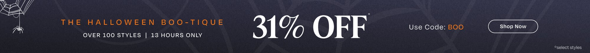 The Halloween Boo-Tique. Over 100 Styles | 13 Hours Only. 31% Off*. Use Code: BOO. Shop Now.