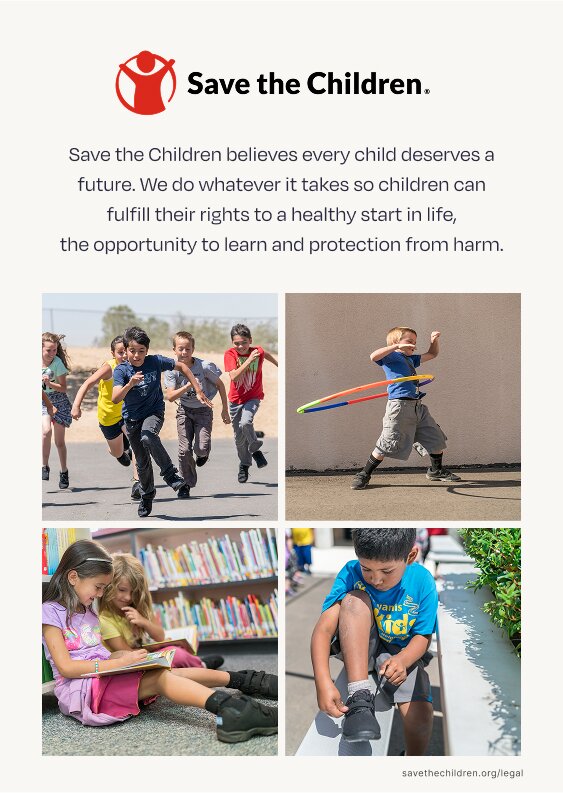 Save the Children. Save the Children believes every child deserves a future. We do whatever it takes so children can fulfill their rights to a healthy start in life, the opportunity to learn and protection from harm. savethechildren.org/legal. Children playing shown.