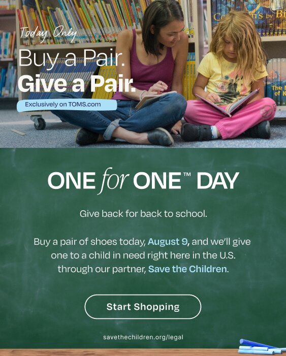 Today Only. Buy a Pair. Give a Pair. Exclusively on TOMS.com. One for One trademarked Day. Give back for back to school. Buy a pair of shoes today, August 9, and we'll give one to a child in need right here in the U.S. through our partner, Save the Children. Start Shopping. savethechildren.org/legal. Kids reading books shown.